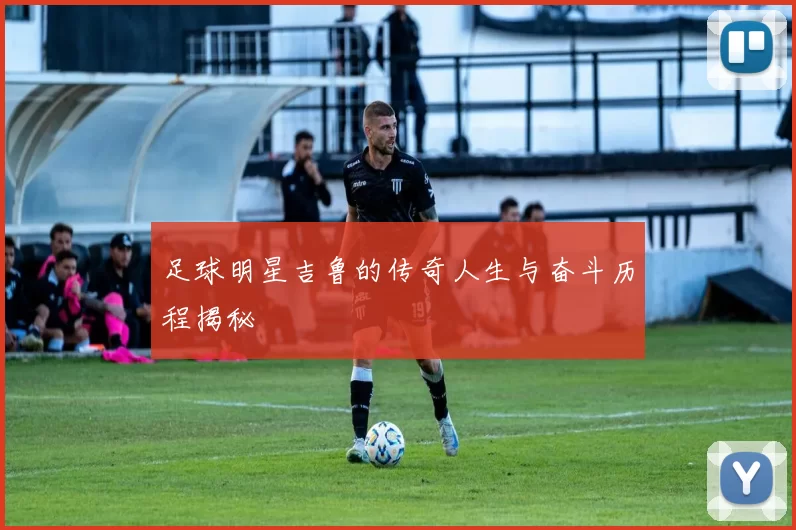 足球明星吉鲁的传奇人生与奋斗历程揭秘