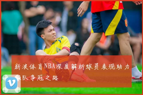 新浪体育NBA深度解析球员表现助力球队争冠之路