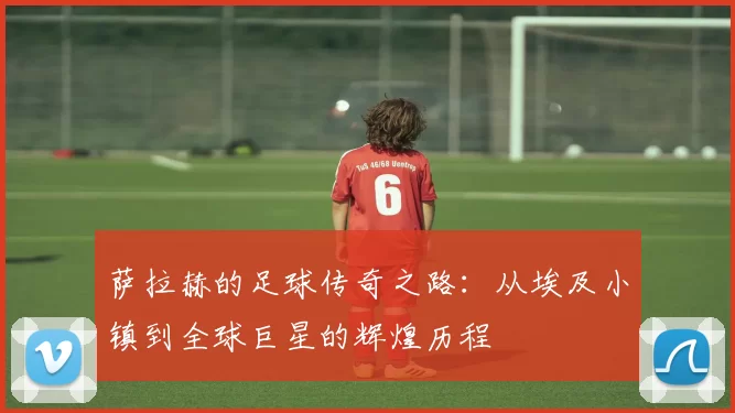 萨拉赫的足球传奇之路：从埃及小镇到全球巨星的辉煌历程