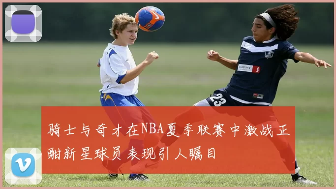 骑士与奇才在NBA夏季联赛中激战正酣新星球员表现引人瞩目