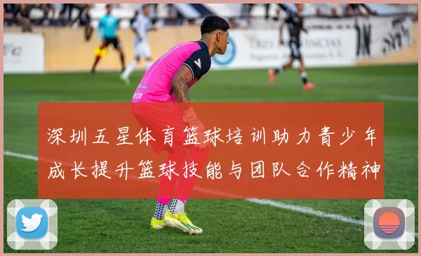 深圳五星体育篮球培训助力青少年成长提升篮球技能与团队合作精神