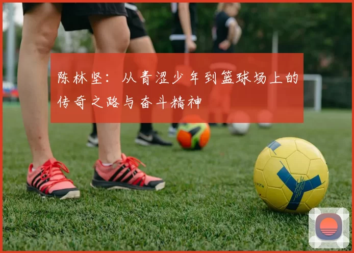 陈林坚：从青涩少年到篮球场上的传奇之路与奋斗精神