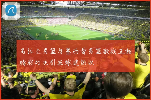 乌拉圭男篮与墨西哥男篮激战正酣精彩对决引发球迷热议