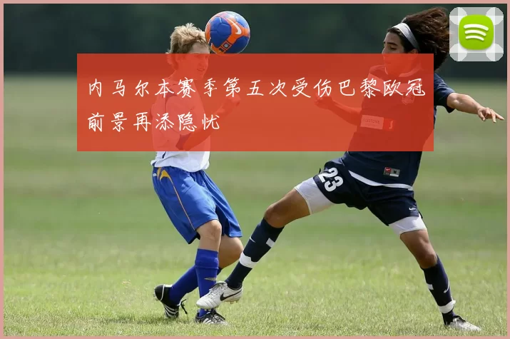 内马尔本赛季第五次受伤巴黎欧冠前景再添隐忧